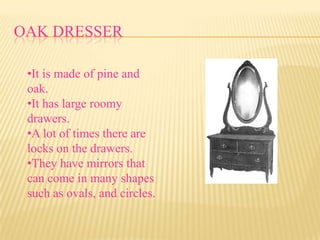 OAK DRESSER

 •It is made of pine and
 oak.
 •It has large roomy
 drawers.
 •A lot of times there are
 locks on the drawers.
 •They have mirrors that
 can come in many shapes
 such as ovals, and circles.
 