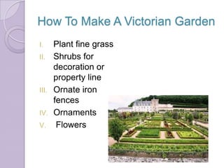 How To Make A Victorian Garden
I.     Plant fine grass
II.    Shrubs for
       decoration or
       property line
III.   Ornate iron
       fences
IV.    Ornaments
V.      Flowers
 