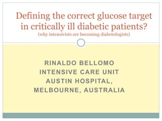 RINALDO BELLOMO
INTENSIVE CARE UNIT
AUSTIN HOSPITAL,
MELBOURNE, AUSTRALIA
Defining the correct glucose target
in critically ill diabetic patients?
(why intensivists are becoming diabetologists)
 
