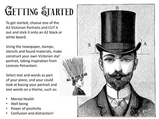 To get started, choose one of the
A3 Victorian Portraits and CUT it
out and stick it onto an A2 black or
white board.
Using the newspaper, stamps,
stencils and found materials, make
construct your own Victorian style
portrait, taking inspiration from
Lorenzo Petrantoni.
Select text and words as part
of your piece, and your could
look at basing your portrait and
text words on a theme, such as:
• Mental Health
• Well being
• Power of positivity
• Confusion and distraction!
 