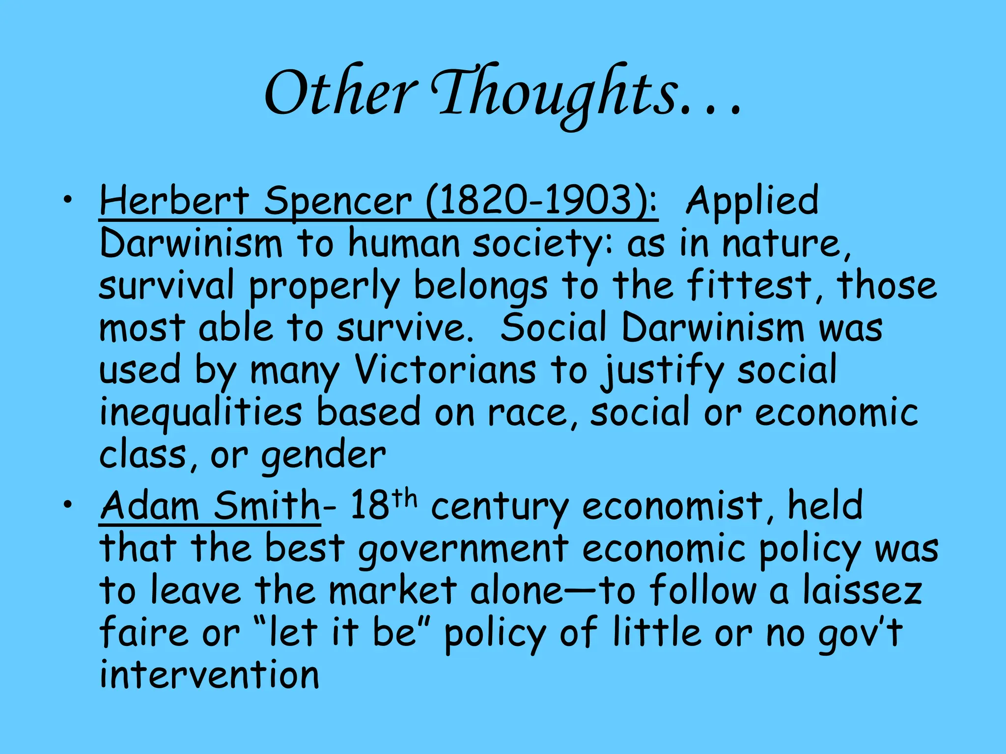 Other Thoughts…
• Herbert Spencer (1820-1903): Applied
Darwinism to human society: as in nature,
survival properly belongs to the fittest, those
most able to survive. Social Darwinism was
used by many Victorians to justify social
inequalities based on race, social or economic
class, or gender
• Adam Smith- 18th century economist, held
that the best government economic policy was
to leave the market alone—to follow a laissez
faire or “let it be” policy of little or no gov’t
intervention
 