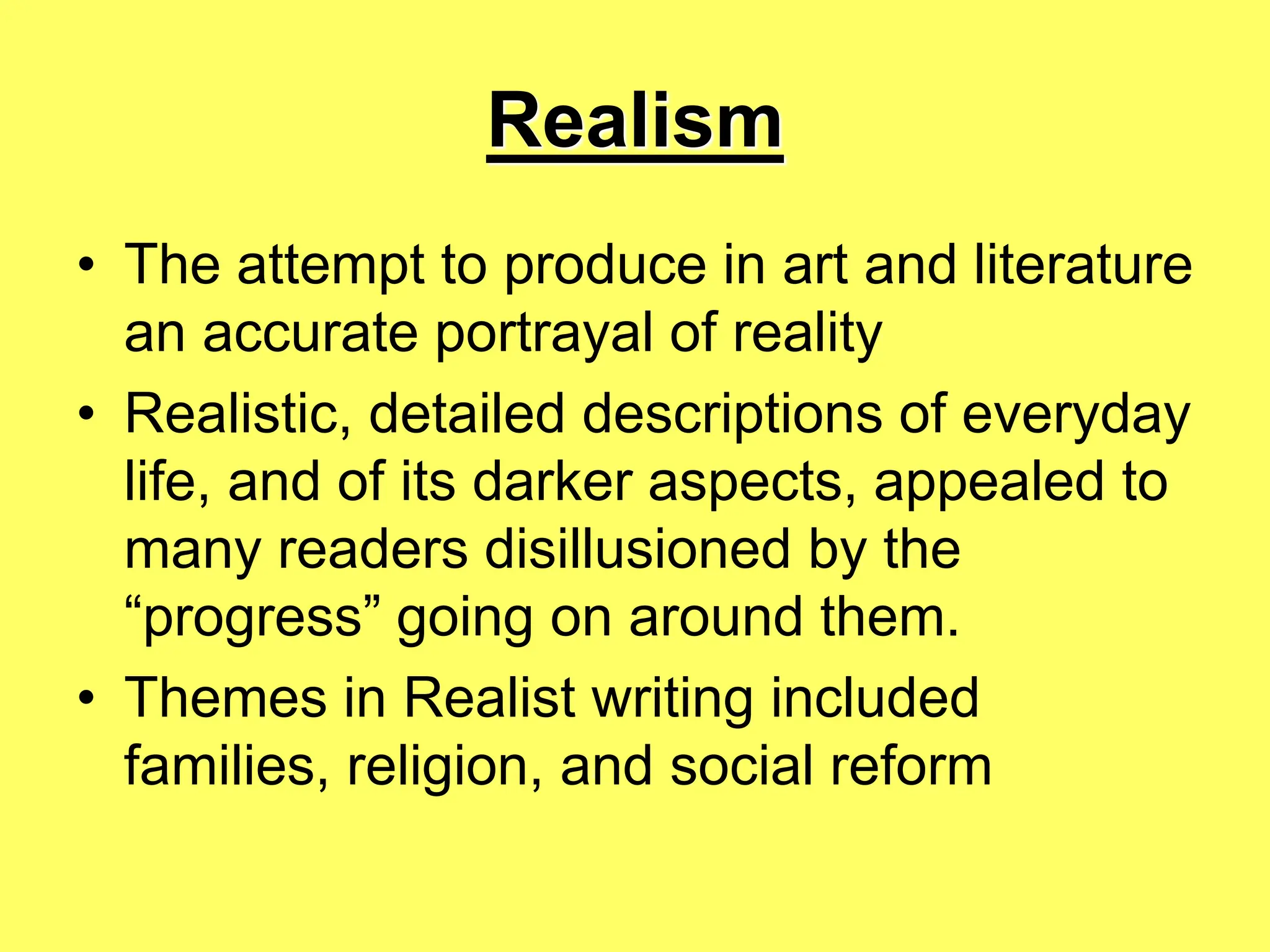 Realism
• The attempt to produce in art and literature
an accurate portrayal of reality
• Realistic, detailed descriptions of everyday
life, and of its darker aspects, appealed to
many readers disillusioned by the
“progress” going on around them.
• Themes in Realist writing included
families, religion, and social reform
 