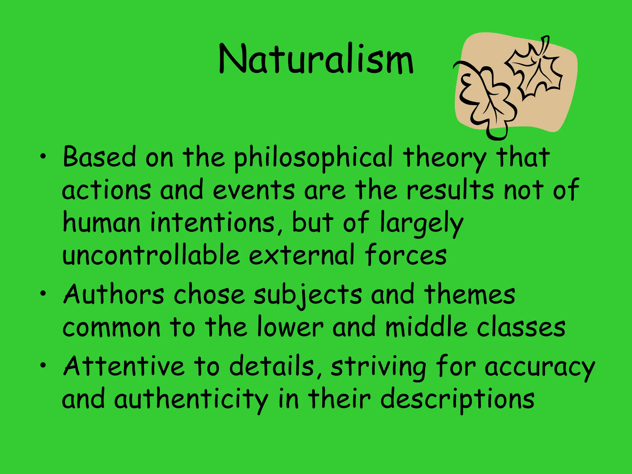 Naturalism
• Based on the philosophical theory that
actions and events are the results not of
human intentions, but of largely
uncontrollable external forces
• Authors chose subjects and themes
common to the lower and middle classes
• Attentive to details, striving for accuracy
and authenticity in their descriptions
 