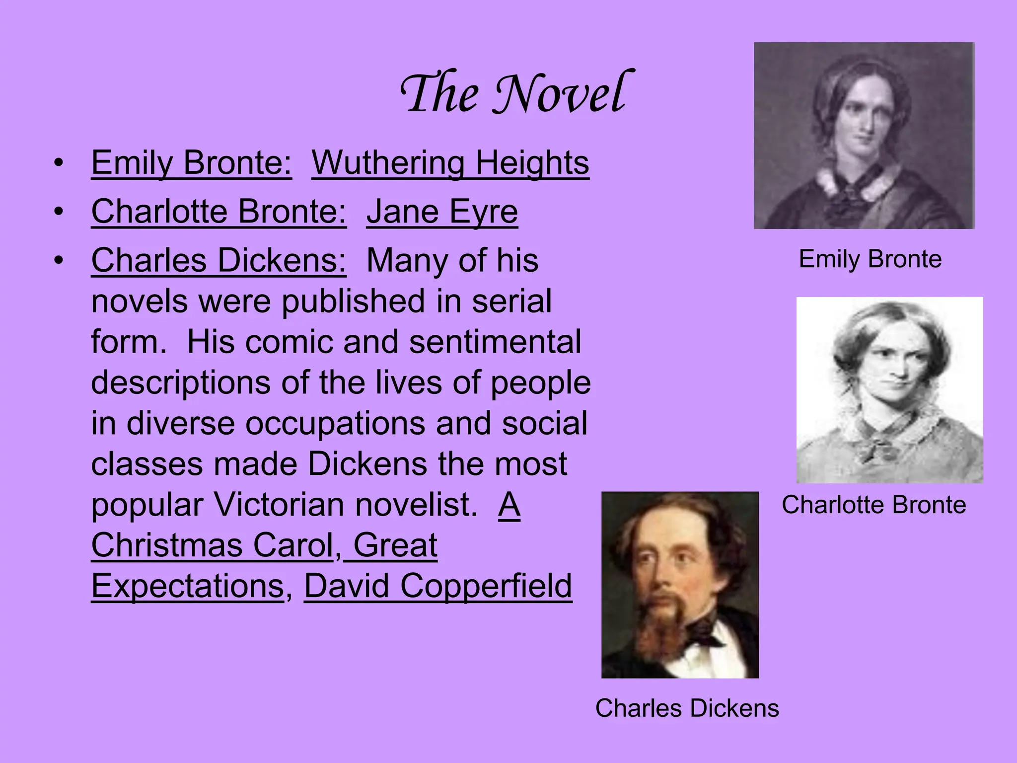 The Novel
• Emily Bronte: Wuthering Heights
• Charlotte Bronte: Jane Eyre
• Charles Dickens: Many of his
novels were published in serial
form. His comic and sentimental
descriptions of the lives of people
in diverse occupations and social
classes made Dickens the most
popular Victorian novelist. A
Christmas Carol, Great
Expectations, David Copperfield
Emily Bronte
Charlotte Bronte
Charles Dickens
 