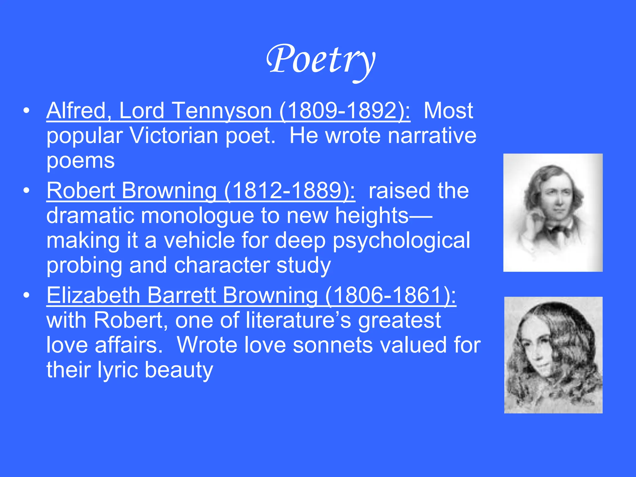 Poetry
• Alfred, Lord Tennyson (1809-1892): Most
popular Victorian poet. He wrote narrative
poems
• Robert Browning (1812-1889): raised the
dramatic monologue to new heights—
making it a vehicle for deep psychological
probing and character study
• Elizabeth Barrett Browning (1806-1861):
with Robert, one of literature’s greatest
love affairs. Wrote love sonnets valued for
their lyric beauty
 