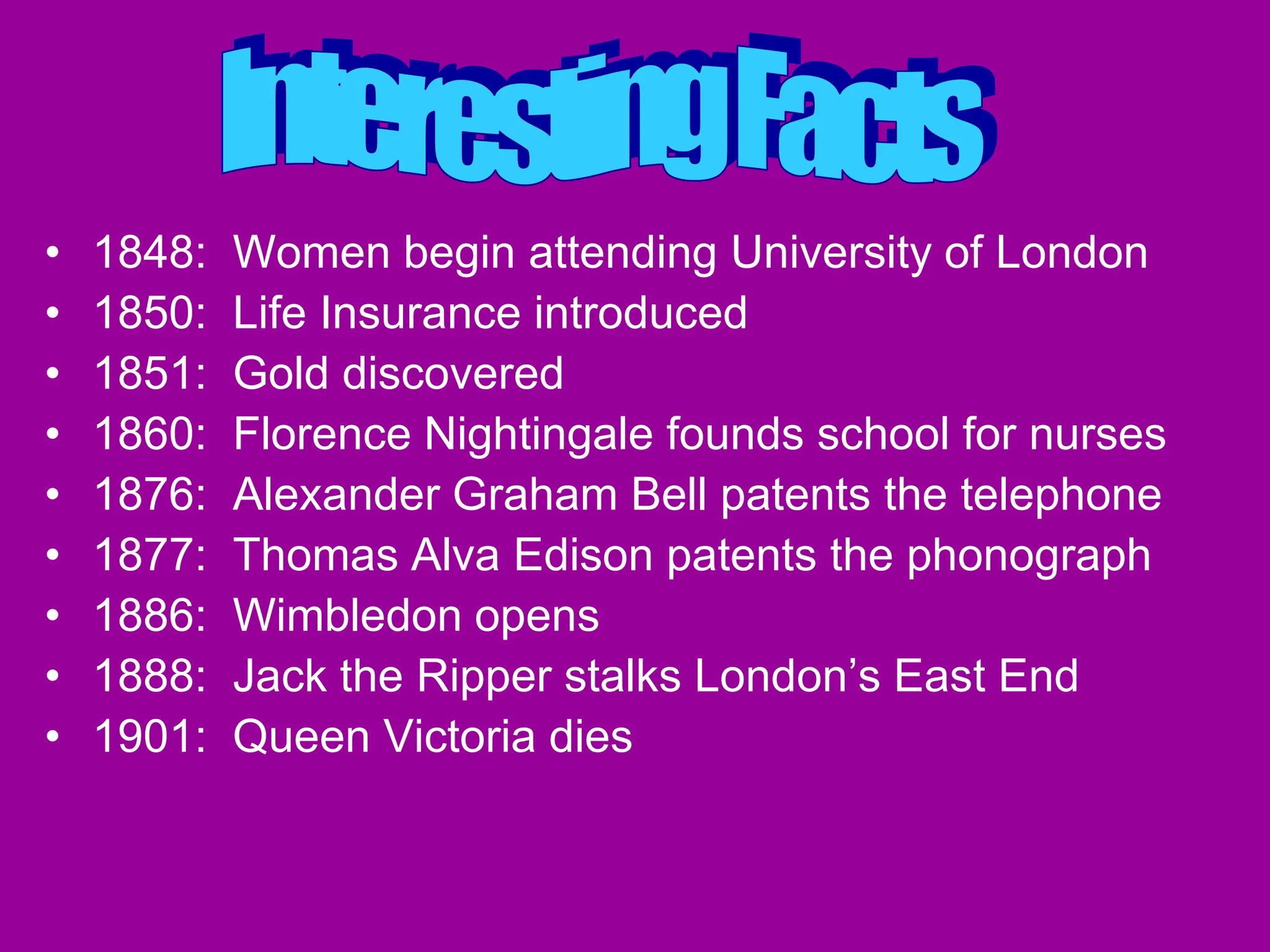 • 1848: Women begin attending University of London
• 1850: Life Insurance introduced
• 1851: Gold discovered
• 1860: Florence Nightingale founds school for nurses
• 1876: Alexander Graham Bell patents the telephone
• 1877: Thomas Alva Edison patents the phonograph
• 1886: Wimbledon opens
• 1888: Jack the Ripper stalks London’s East End
• 1901: Queen Victoria dies
 
