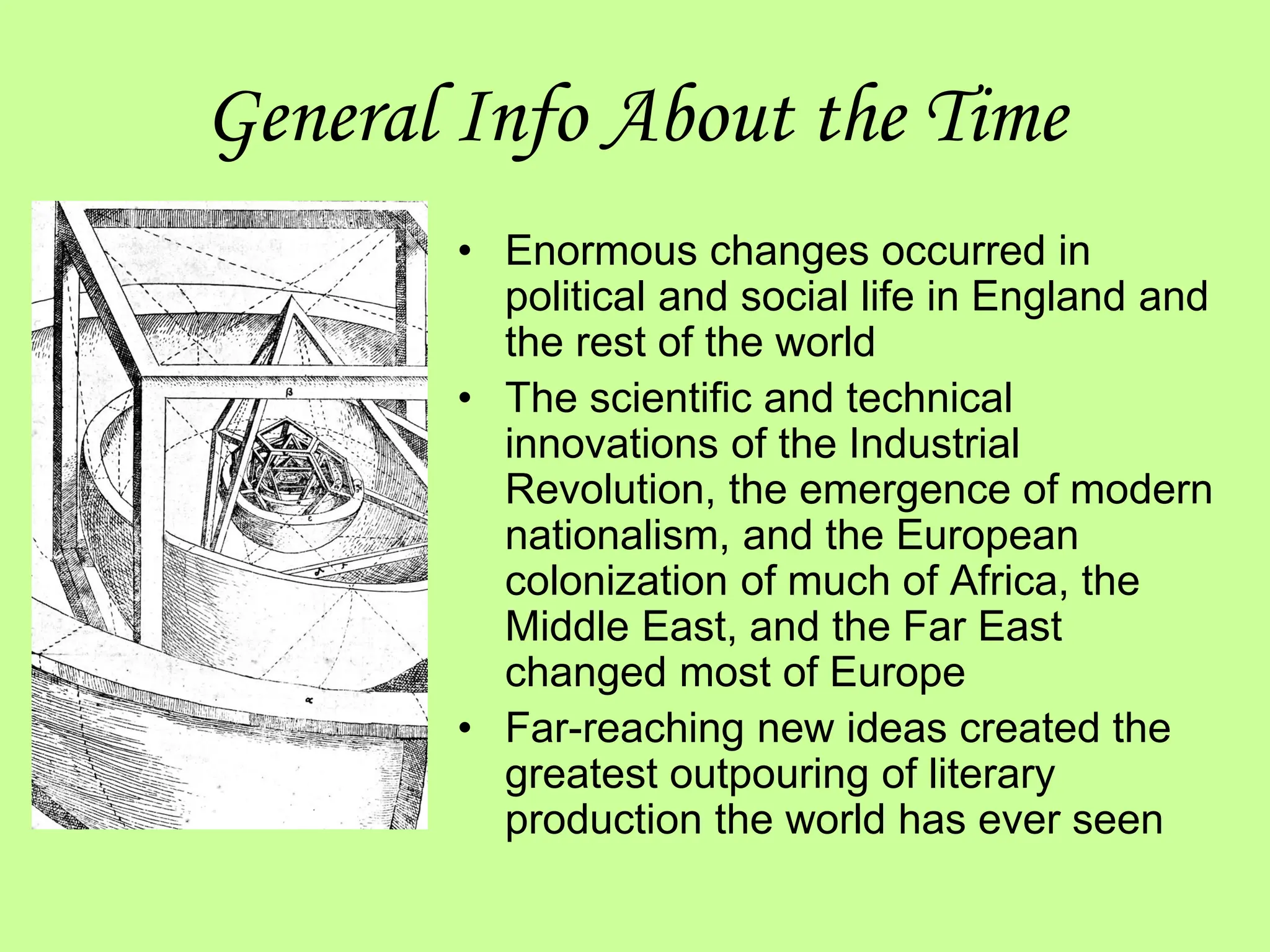 General Info About the Time
• Enormous changes occurred in
political and social life in England and
the rest of the world
• The scientific and technical
innovations of the Industrial
Revolution, the emergence of modern
nationalism, and the European
colonization of much of Africa, the
Middle East, and the Far East
changed most of Europe
• Far-reaching new ideas created the
greatest outpouring of literary
production the world has ever seen
 