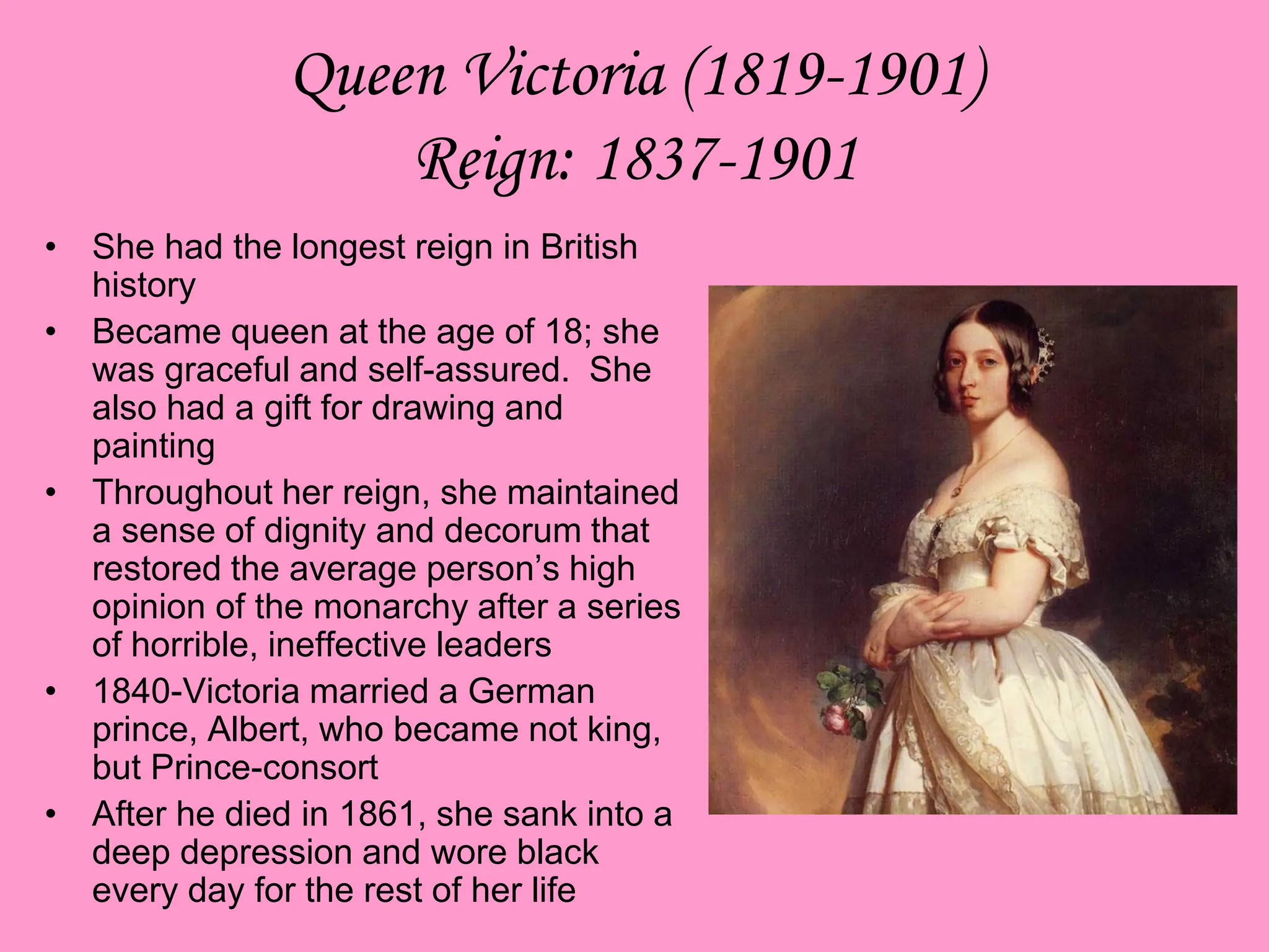 Queen Victoria (1819-1901)
Reign: 1837-1901
• She had the longest reign in British
history
• Became queen at the age of 18; she
was graceful and self-assured. She
also had a gift for drawing and
painting
• Throughout her reign, she maintained
a sense of dignity and decorum that
restored the average person’s high
opinion of the monarchy after a series
of horrible, ineffective leaders
• 1840-Victoria married a German
prince, Albert, who became not king,
but Prince-consort
• After he died in 1861, she sank into a
deep depression and wore black
every day for the rest of her life
 