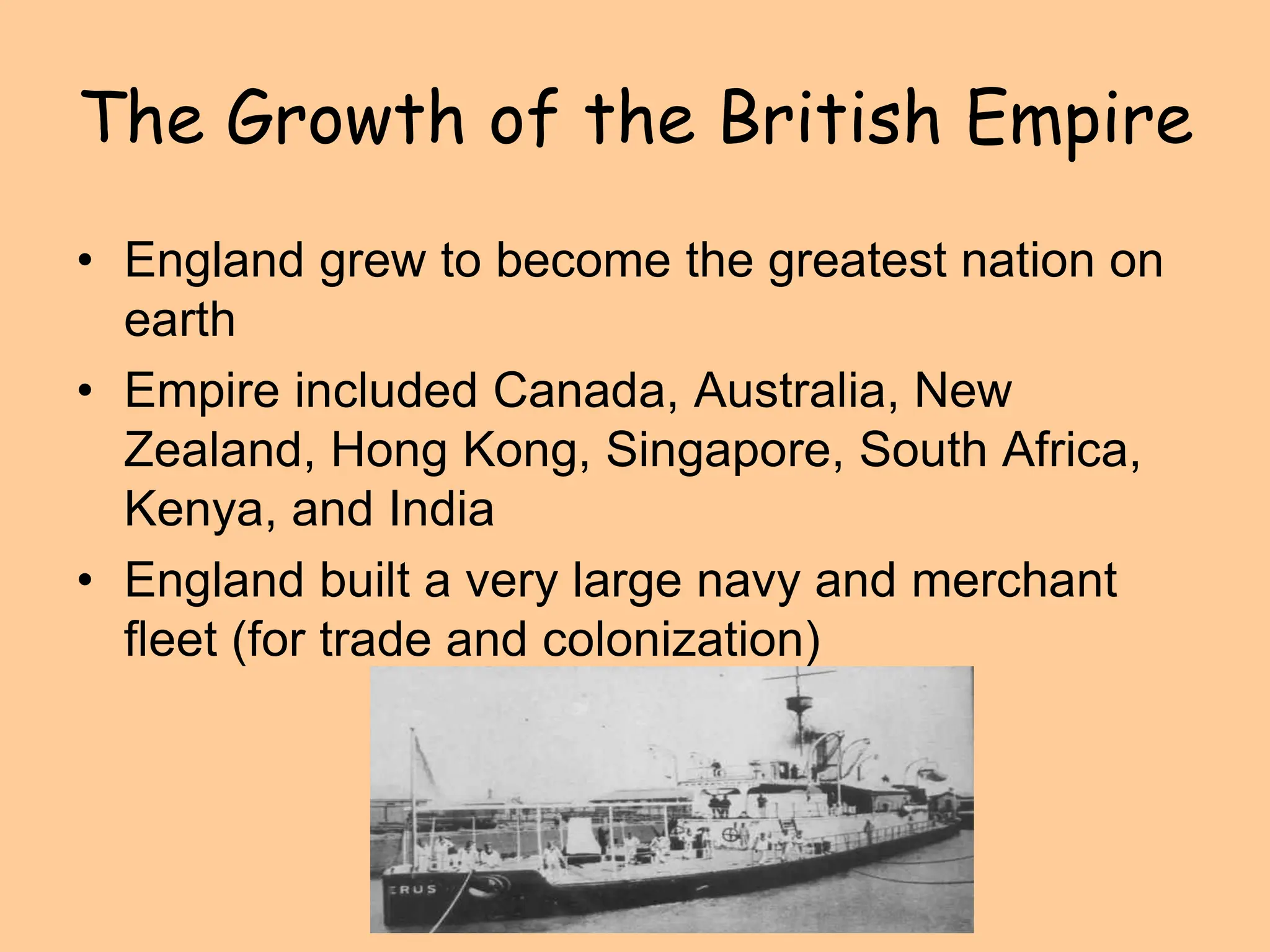 The Growth of the British Empire
• England grew to become the greatest nation on
earth
• Empire included Canada, Australia, New
Zealand, Hong Kong, Singapore, South Africa,
Kenya, and India
• England built a very large navy and merchant
fleet (for trade and colonization)
 