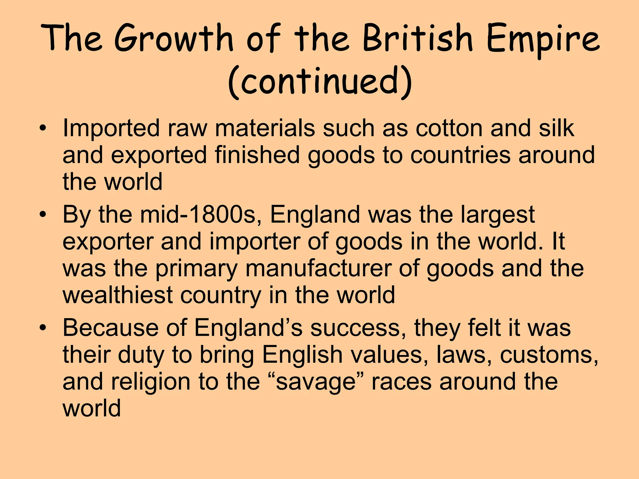 The Growth of the British Empire
(continued)
• Imported raw materials such as cotton and silk
and exported finished goods to countries around
the world
• By the mid-1800s, England was the largest
exporter and importer of goods in the world. It
was the primary manufacturer of goods and the
wealthiest country in the world
• Because of England’s success, they felt it was
their duty to bring English values, laws, customs,
and religion to the “savage” races around the
world
 
