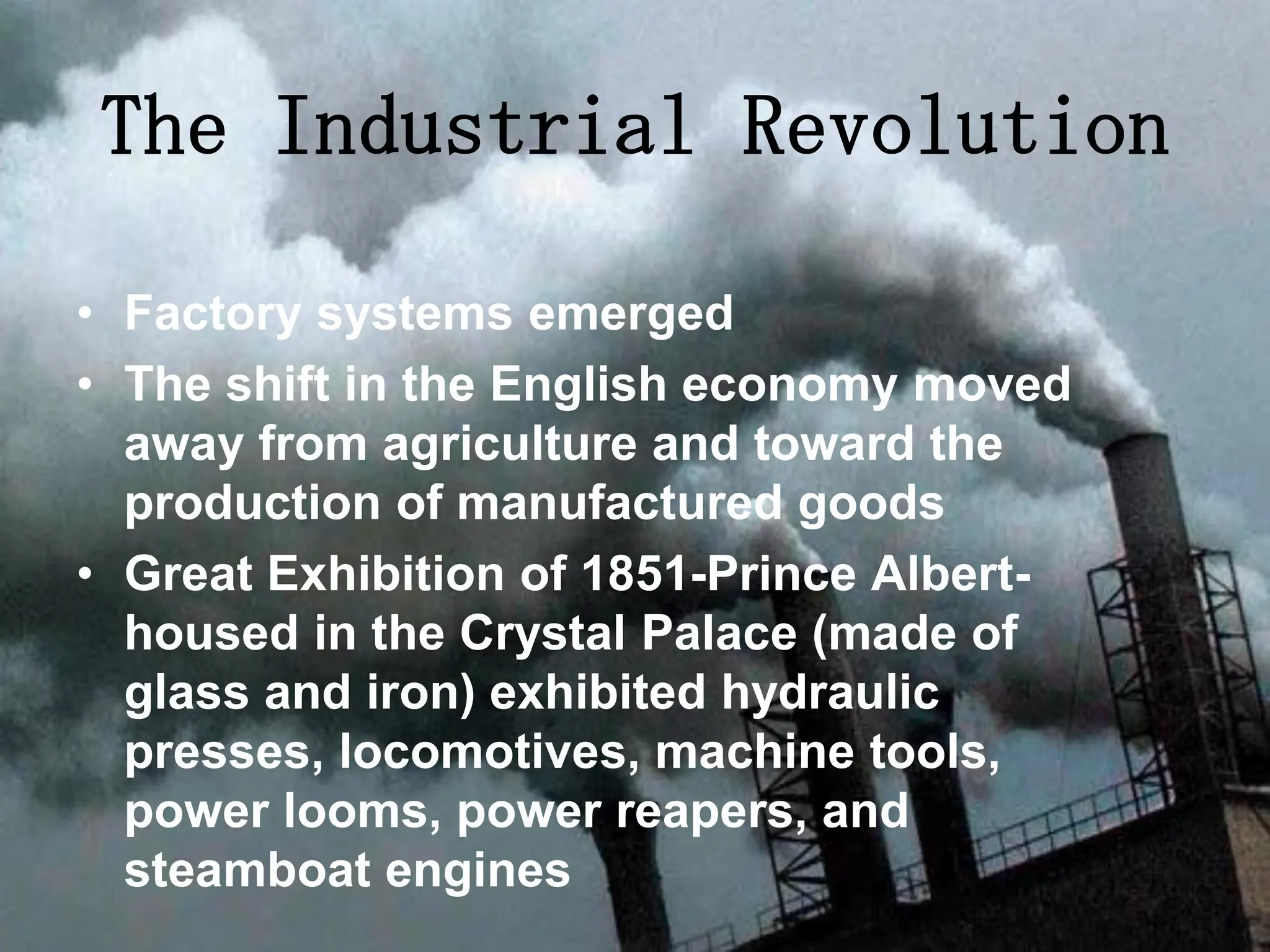 • Factory systems emerged
• The shift in the English economy moved
away from agriculture and toward the
production of manufactured goods
• Great Exhibition of 1851-Prince Albert-
housed in the Crystal Palace (made of
glass and iron) exhibited hydraulic
presses, locomotives, machine tools,
power looms, power reapers, and
steamboat engines
The Industrial Revolution
 