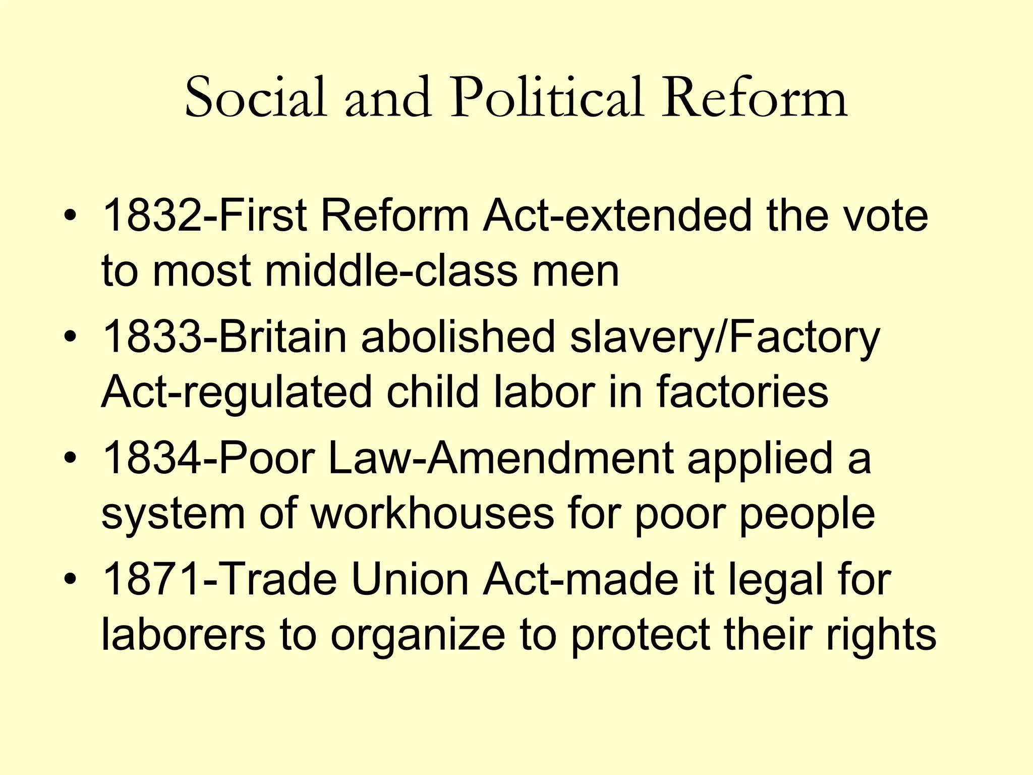 Social and Political Reform
• 1832-First Reform Act-extended the vote
to most middle-class men
• 1833-Britain abolished slavery/Factory
Act-regulated child labor in factories
• 1834-Poor Law-Amendment applied a
system of workhouses for poor people
• 1871-Trade Union Act-made it legal for
laborers to organize to protect their rights
 
