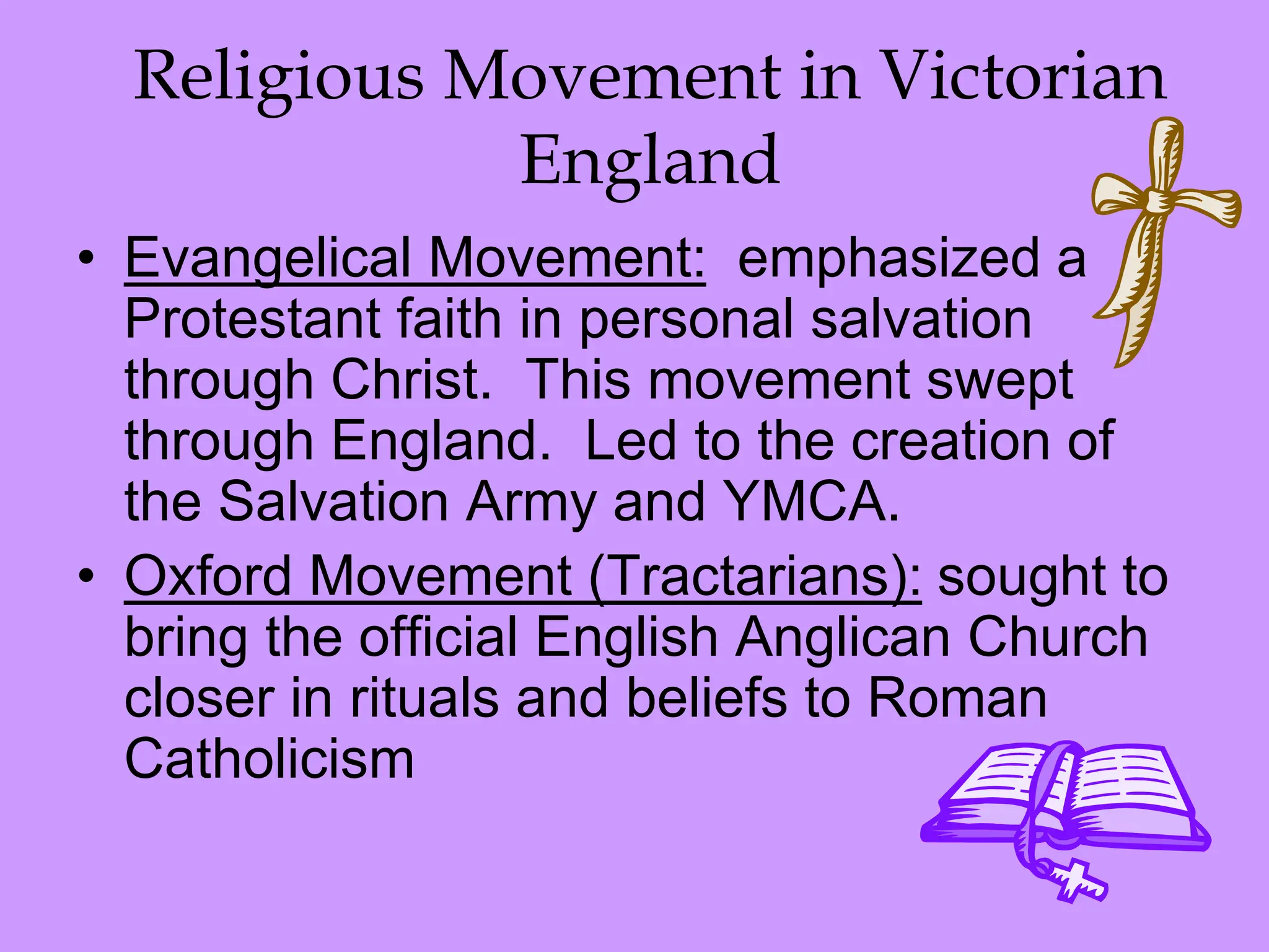 Religious Movement in Victorian
England
• Evangelical Movement: emphasized a
Protestant faith in personal salvation
through Christ. This movement swept
through England. Led to the creation of
the Salvation Army and YMCA.
• Oxford Movement (Tractarians): sought to
bring the official English Anglican Church
closer in rituals and beliefs to Roman
Catholicism
 