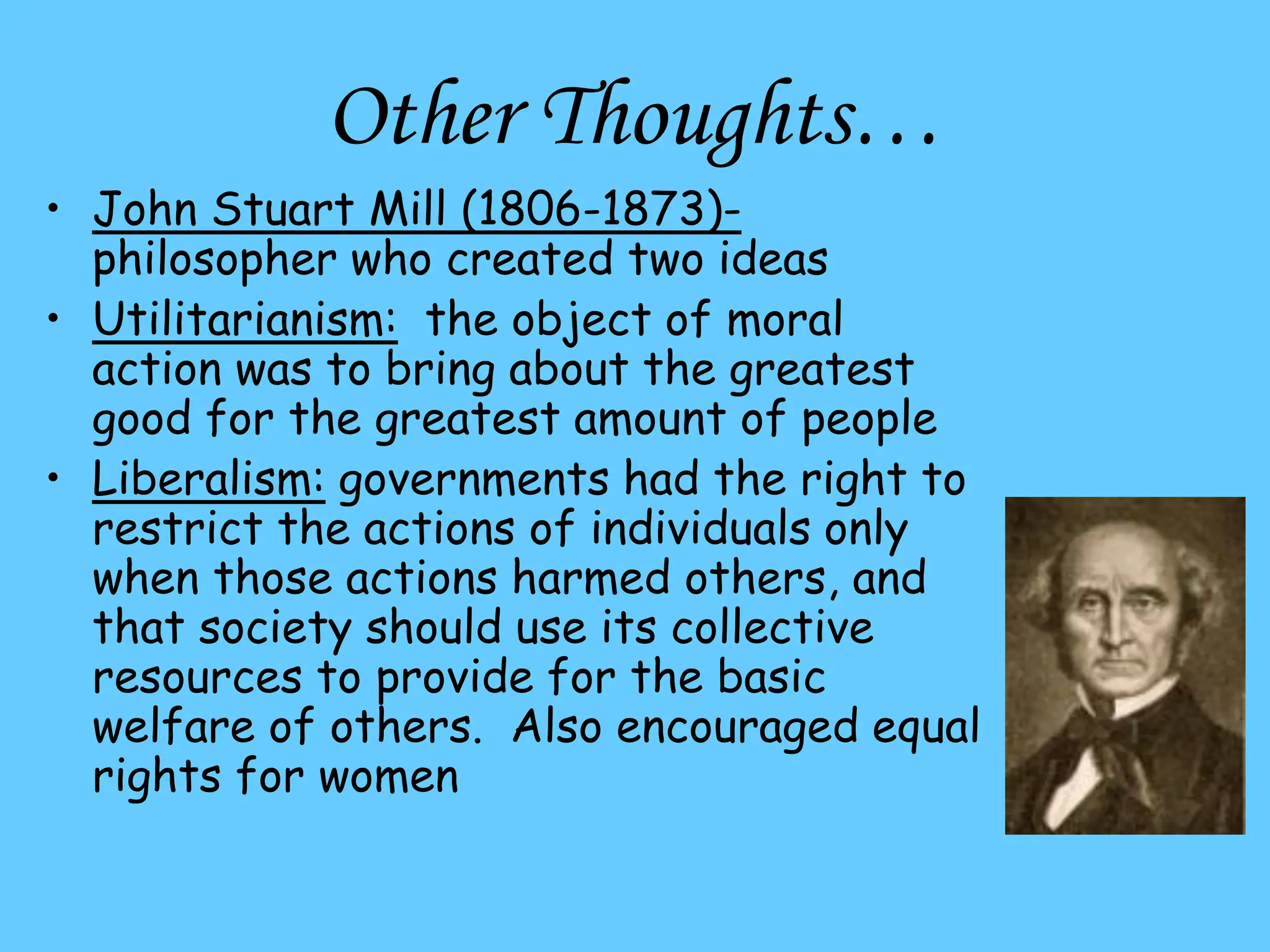 Other Thoughts…
• John Stuart Mill (1806-1873)-
philosopher who created two ideas
• Utilitarianism: the object of moral
action was to bring about the greatest
good for the greatest amount of people
• Liberalism: governments had the right to
restrict the actions of individuals only
when those actions harmed others, and
that society should use its collective
resources to provide for the basic
welfare of others. Also encouraged equal
rights for women
 