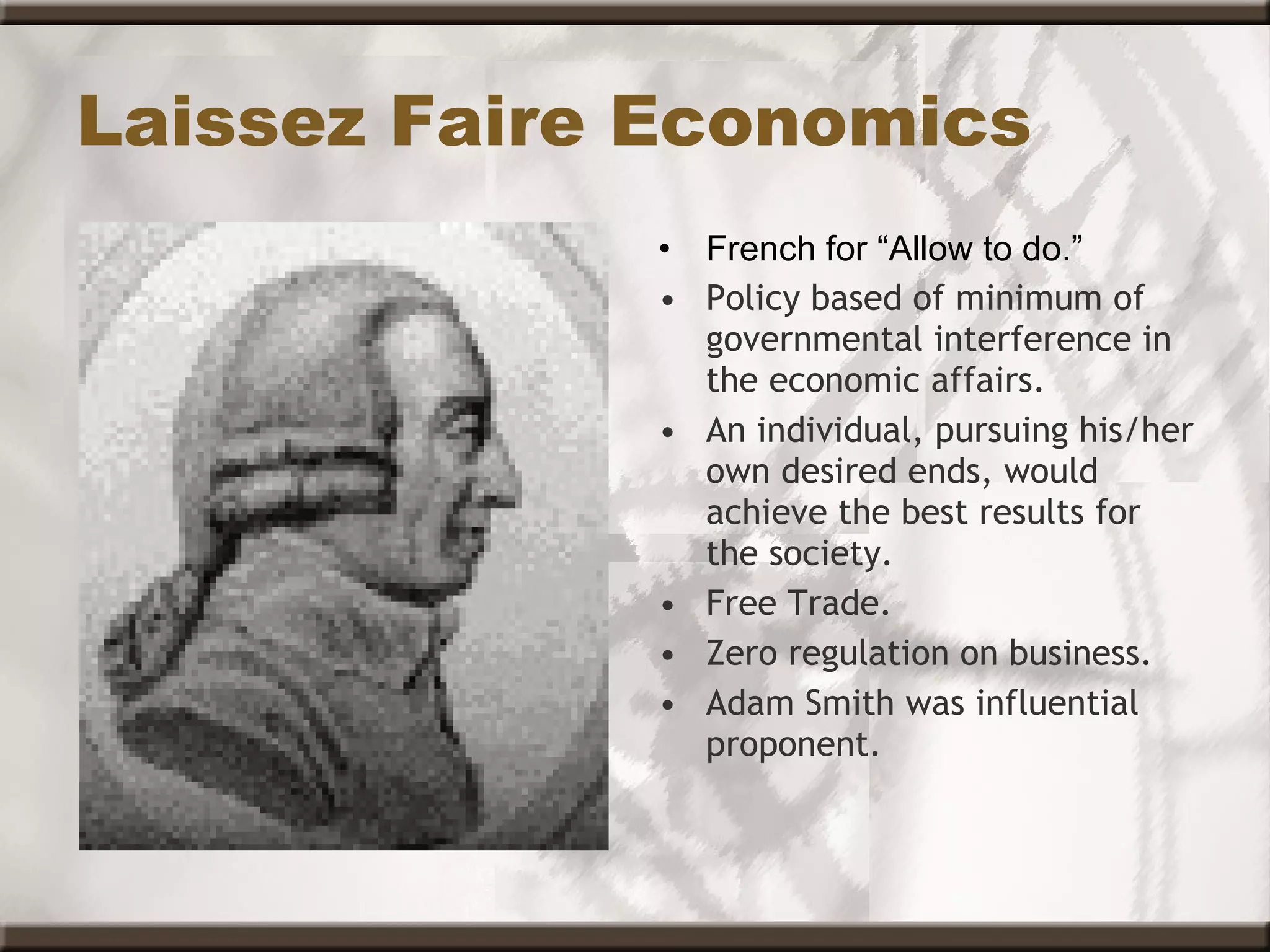 Laissez Faire Economics French for “Allow to do.” Policy based of minimum of governmental interference in the economic affairs. An individual, pursuing his/her own desired ends, would achieve the best results for the society. Free Trade. Zero regulation on business.  Adam Smith was influential proponent. 