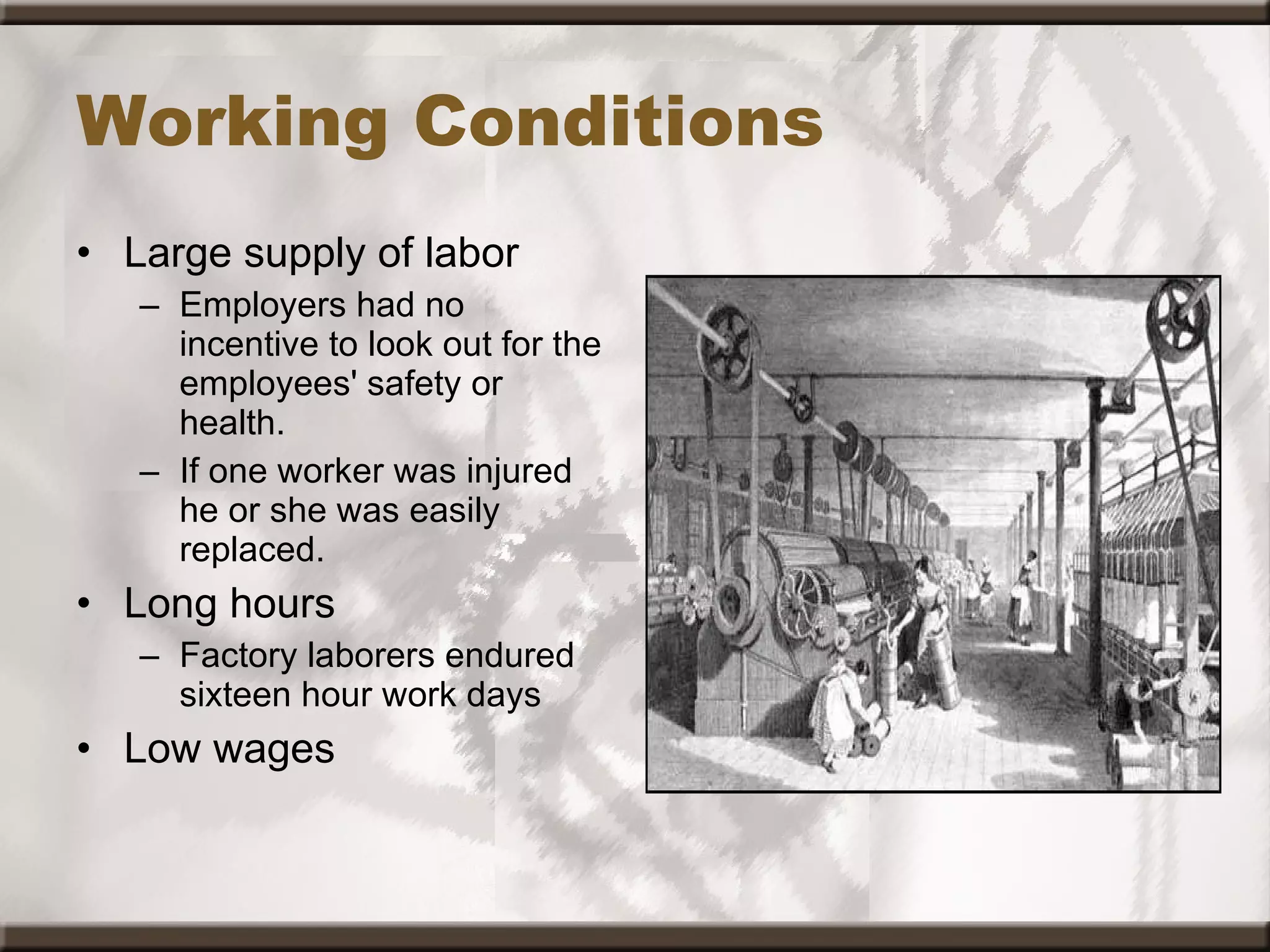 Working Conditions Large supply of labor Employers had no incentive to look out for the employees' safety or health.   If one worker was injured he or she was easily replaced.  Long hours Factory laborers endured sixteen hour work days  Low wages 