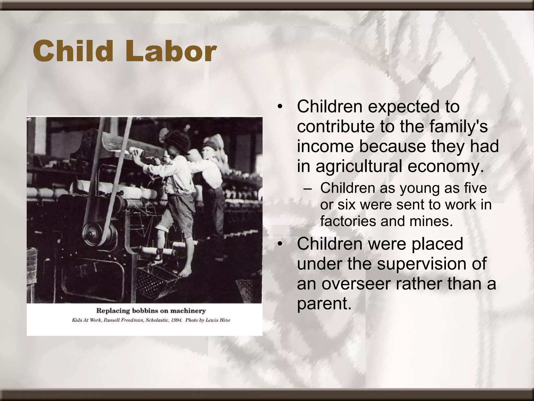 Child Labor Children expected to contribute to the family's income because they had in agricultural economy. Children as young as five or six were sent to work in factories and mines. Children were placed under the supervision of an overseer rather than a parent.   