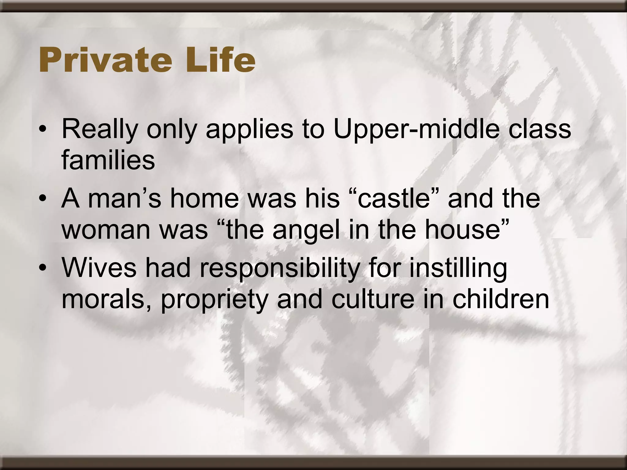 Private Life Really only applies to Upper-middle class families A man’s home was his “castle” and the woman was “the angel in the house” Wives had responsibility for instilling morals, propriety and culture in children 