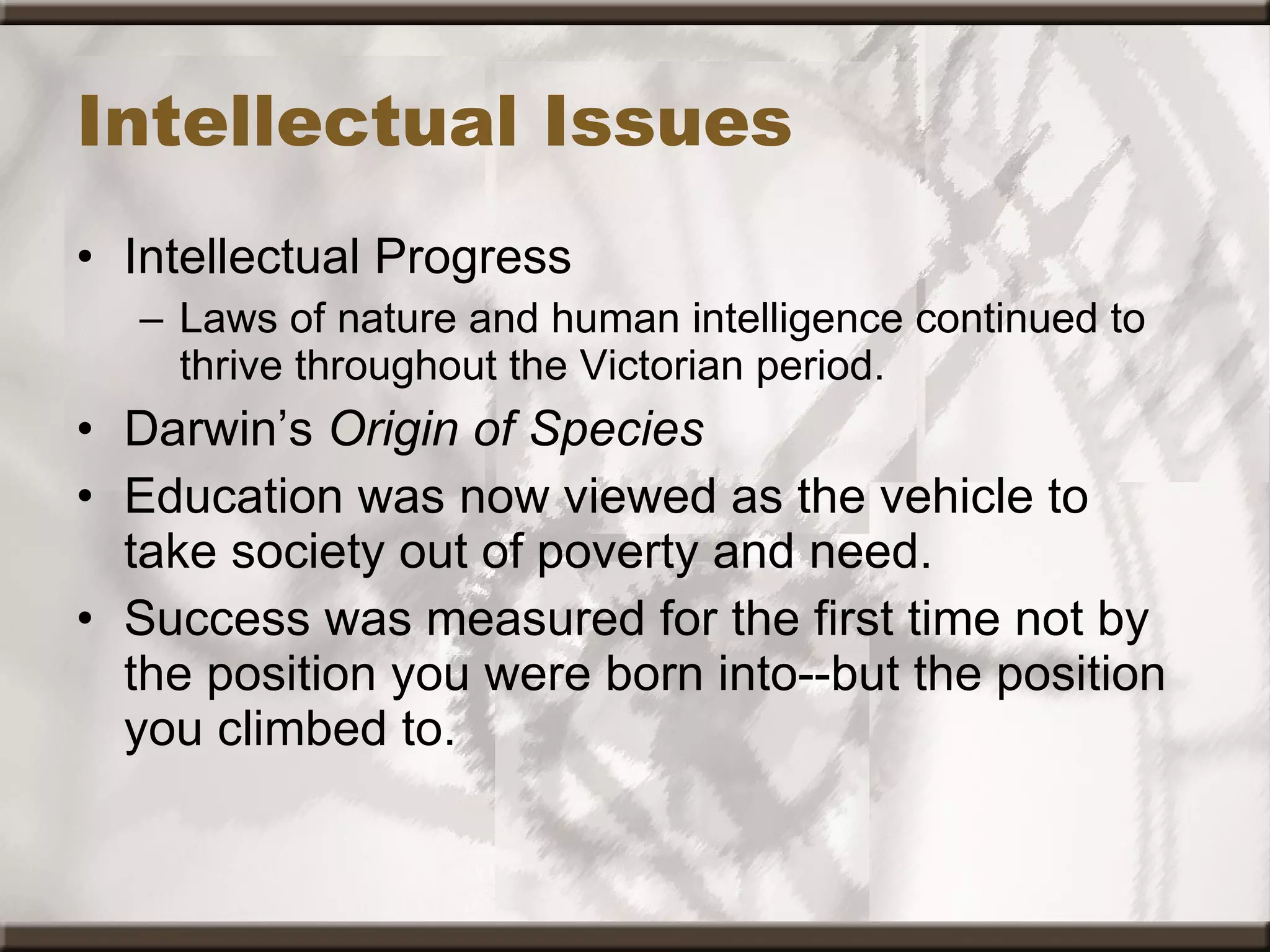 Intellectual Issues Intellectual Progress Laws of nature and human intelligence continued to thrive throughout the Victorian period.  Darwin’s  Origin of Species  Education was now viewed as the vehicle to take society out of poverty and need.  Success was measured for the first time not by the position you were born into--but the position you climbed to. 