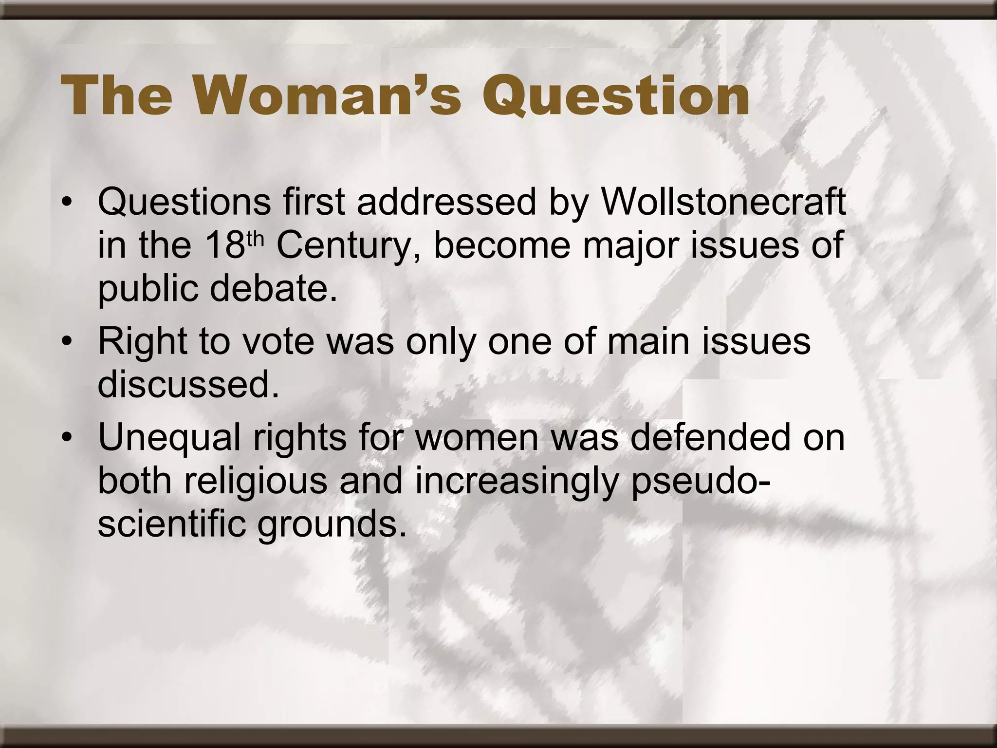 The Woman’s Question Questions first addressed by Wollstonecraft in the 18 th  Century, become major issues of public debate. Right to vote was only one of main issues discussed. Unequal rights for women was defended on both religious and increasingly pseudo-scientific grounds. 