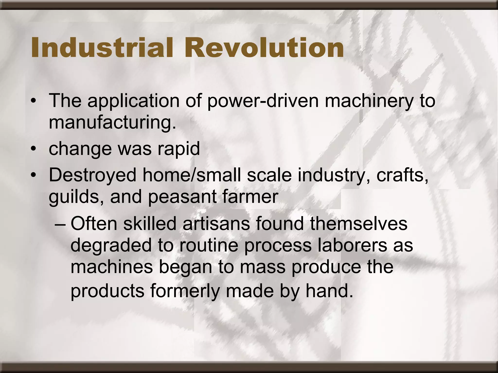 Industrial Revolution The application of power-driven machinery to manufacturing.  change was rapid Destroyed home/small scale industry, crafts, guilds, and peasant farmer Often skilled artisans found themselves degraded to routine process laborers as machines began to mass produce the products formerly made by hand.   