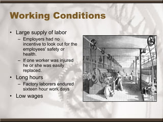 Working Conditions Large supply of labor Employers had no incentive to look out for the employees' safety or health.   If one worker was injured he or she was easily replaced.  Long hours Factory laborers endured sixteen hour work days  Low wages 