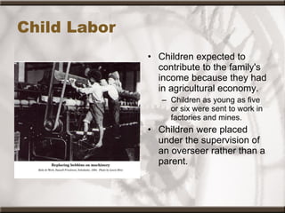 Child Labor Children expected to contribute to the family's income because they had in agricultural economy. Children as young as five or six were sent to work in factories and mines. Children were placed under the supervision of an overseer rather than a parent.   