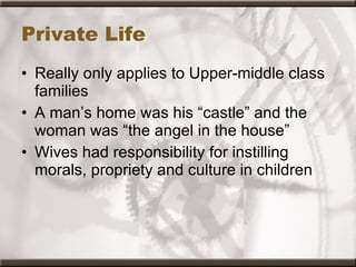 Private Life Really only applies to Upper-middle class families A man’s home was his “castle” and the woman was “the angel in the house” Wives had responsibility for instilling morals, propriety and culture in children 