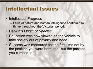 Intellectual Issues Intellectual Progress Laws of nature and human intelligence continued to thrive throughout the Victorian period.  Darwin’s  Origin of Species  Education was now viewed as the vehicle to take society out of poverty and need.  Success was measured for the first time not by the position you were born into--but the position you climbed to. 