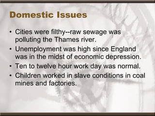 Domestic Issues Cities were filthy--raw sewage was polluting the Thames river.  Unemployment was high since England was in the midst of economic depression.  Ten to twelve hour work day was normal.  Children worked in slave conditions in coal mines and factories.  