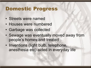 Domestic Progress Streets were named  Houses were numbered  Garbage was collected  Sewage was eventually moved away from people’s homes and treated  Inventions (light bulb, telephone, anesthesia etc) aided in everyday life 