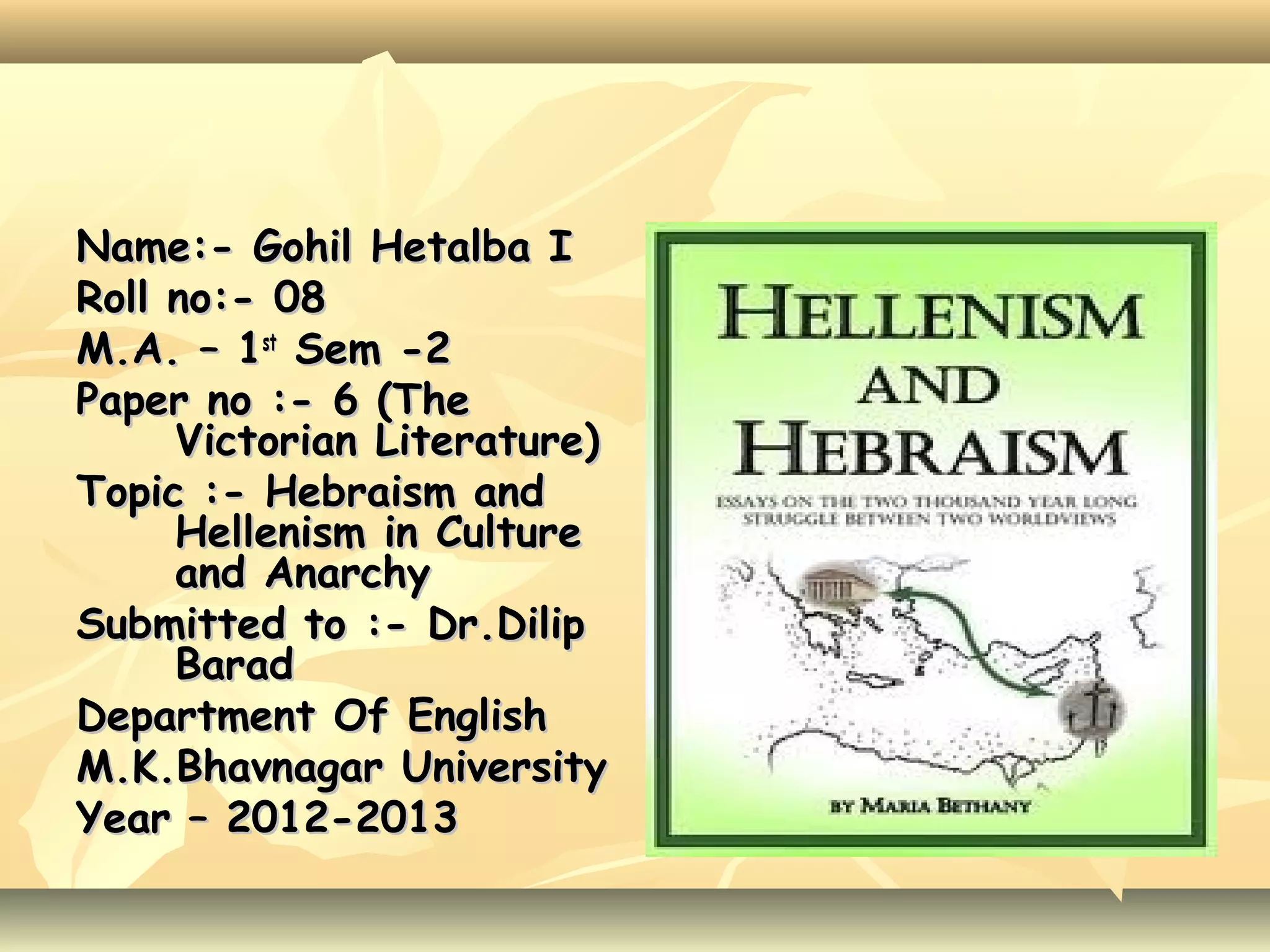 Name:- Gohil Hetalba I
Roll no:- 08
M.A. – 1st Sem -2
Paper no :- 6 (The
Victorian Literature)
Topic :- Hebraism and
Hellenism in Culture
and Anarchy
Submitted to :- Dr.Dilip
Barad
Department Of English
M.K.Bhavnagar University
Year – 2012-2013