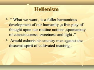 Hellenism
“ What we want , is a fuller harmonious
development of our humanity ,a free play of
thought upon our routine notions ,spontaneity
of consciousness, sweetness and light .”
Arnold exhorts his country men against the
diseased spirit of cultivated inacting .