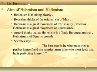  Difference
Aim of Hebraism and Hellenism
Hellenism is thinking clearly .
Hebraism thinks of the original sin of Man .
Hebraism is a great movement of Christianity , whereas
Hellenism is a great movement of Renaissance .
Arnold thinks that as Hellenism is of Indo European growth ,
Hebraism is of Semitic growth .
Socrates says –
“ The best man is he who most tries to
perfect himself and the happiest man is he who most feels that
he is perfecting himself .”