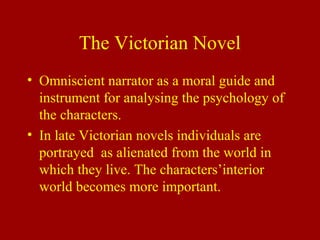 The Victorian Novel
• Omniscient narrator as a moral guide and
instrument for analysing the psychology of
the characters.
• In late Victorian novels individuals are
portrayed as alienated from the world in
which they live. The characters’interior
world becomes more important.