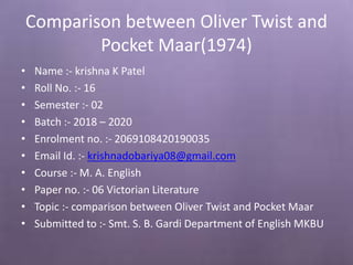 Comparison between Oliver Twist and
Pocket Maar(1974)
• Name :- krishna K Patel
• Roll No. :- 16
• Semester :- 02
• Batch :- 2018 – 2020
• Enrolment no. :- 2069108420190035
• Email Id. :- krishnadobariya08@gmail.com
• Course :- M. A. English
• Paper no. :- 06 Victorian Literature
• Topic :- comparison between Oliver Twist and Pocket Maar
• Submitted to :- Smt. S. B. Gardi Department of English MKBU
 