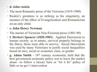 • d. John ruskin 
• The most Romantic prose of the Victorian (1819-1900) 
• Ruskin’s greatness is as striking as his singularity, an 
instance of the effect of Evangelicalism and Romanticism 
on an only child. 
• e. John Henry Newman 
• The master of Victorian Non-Fictional prose (1801-90) 
• f. Herbert Spencer (1820-1903): Applied Darwinism to 
human society: as in nature, survival properly belongs to 
the fittest, those most able to survive. Social Darwinism 
was used by many Victorians to justify social inequalities 
based on race, social or economic class, or gender 
• g. Adam Smith - 18th century economist, held that the 
best government economic policy was to leave the market 
alone—to follow a laissez faire or “let it be” policy of 
little or no gov’t intervention 
 