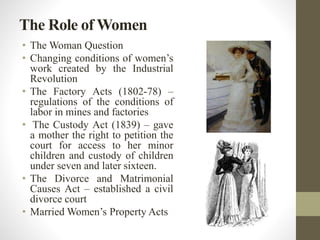 The Role of Women 
• TheWoman Question 
• Changing conditions of women’s 
work created by the Industrial 
Revolution 
• The Factory Acts (1802-78) – 
regulations of the conditions of 
labor in mines and factories 
• The Custody Act (1839) – gave 
a mother the right to petition the 
court for access to her minor 
children and custody of children 
under seven and later sixteen. 
• The Divorce and Matrimonial 
Causes Act – established a civil 
divorce court 
• Married Women’s Property Acts 
 