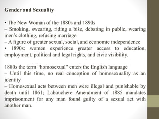 Gender and Sexuality 
• The NewWoman of the 1880s and 1890s 
– Smoking, swearing, riding a bike, debating in public, wearing 
men’s clothing, refusing marriage 
– A figure of greater sexual, social, and economic independence 
• 1890s: women experience greater access to education, 
employment, political and legal rights, and civic visibility. 
1880s the term “homosexual” enters the English language 
– Until this time, no real conception of homosexuality as an 
identity 
– Homosexual acts between men were illegal and punishable by 
death until 1861; Labouchere Amendment of 1885 mandates 
imprisonment for any man found guilty of a sexual act with 
another man. 
 