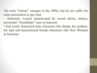 The term “lesbian” emerges in the 1890s, but do not suffer the 
same persecution as gay men 
– Rationale: women unmotivated by sexual desire, intense, 
passionate “friendships” seen as innocent 
• End result: feminized male characters (the dandy, the aesthete, 
the fop) and masculinized female characters (the New Woman) 
in literature. 
 