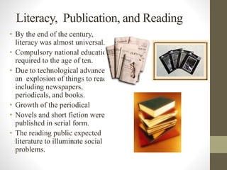 Literacy, Publication, and Reading 
• By the end of the century, 
literacy was almost universal. 
• Compulsory national education 
required to the age of ten. 
• Due to technological advances, 
an explosion of things to read, 
including newspapers, 
periodicals, and books. 
• Growth of the periodical 
• Novels and short fiction were 
published in serial form. 
• The reading public expected 
literature to illuminate social 
problems. 
 