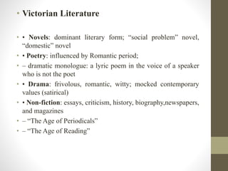 • Victorian Literature 
• • Novels: dominant literary form; “social problem” novel, 
“domestic” novel 
• • Poetry: influenced by Romantic period; 
• – dramatic monologue: a lyric poem in the voice of a speaker 
who is not the poet 
• • Drama: frivolous, romantic, witty; mocked contemporary 
values (satirical) 
• • Non-fiction: essays, criticism, history, biography,newspapers, 
and magazines 
• – “The Age of Periodicals” 
• – “The Age of Reading” 
 
