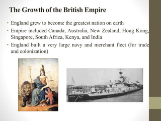 The Growth of the British Empire 
• England grew to become the greatest nation on earth 
• Empire included Canada, Australia, New Zealand, Hong Kong, 
Singapore, South Africa, Kenya, and India 
• England built a very large navy and merchant fleet (for trade 
and colonization) 
 