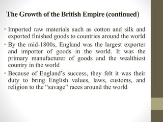 The Growth of the British Empire (continued) 
• Imported raw materials such as cotton and silk and 
exported finished goods to countries around the world 
• By the mid-1800s, England was the largest exporter 
and importer of goods in the world. It was the 
primary manufacturer of goods and the wealthiest 
country in the world 
• Because of England’s success, they felt it was their 
duty to bring English values, laws, customs, and 
religion to the “savage” races around the world 
 