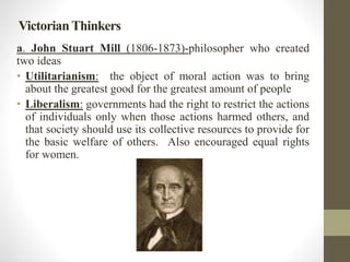 Victorian Thinkers 
a. John Stuart Mill (1806-1873)-philosopher who created 
two ideas 
• Utilitarianism: the object of moral action was to bring 
about the greatest good for the greatest amount of people 
• Liberalism: governments had the right to restrict the actions 
of individuals only when those actions harmed others, and 
that society should use its collective resources to provide for 
the basic welfare of others. Also encouraged equal rights 
for women. 
 