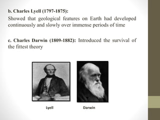 b. Charles Lyell (1797-1875): 
Showed that geological features on Earth had developed 
continuously and slowly over immense periods of time 
c. Charles Darwin (1809-1882): Introduced the survival of 
the fittest theory 
Lyell Darwin 
 