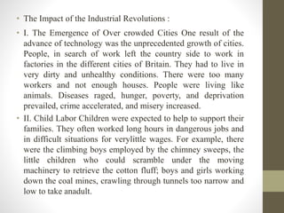 • The Impact of the Industrial Revolutions : 
• I. The Emergence of Over crowded Cities One result of the 
advance of tech...