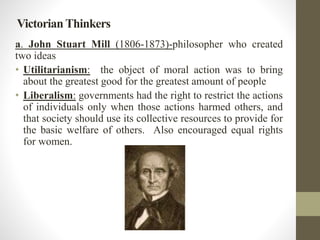 Victorian Thinkers 
a. John Stuart Mill (1806-1873)-philosopher who created 
two ideas 
• Utilitarianism: the object of mo...