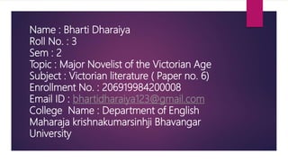 Name : Bharti Dharaiya
Roll No. : 3
Sem : 2
Topic : Major Novelist of the Victorian Age
Subject : Victorian literature ( Paper no. 6)
Enrollment No. : 206919984200008
Email ID : bhartidharaiya123@gmail.com
College Name : Department of English
Maharaja krishnakumarsinhji Bhavangar
University
 