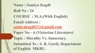 Name : Samiya Kagdi
Roll No : 24
COURSE : M.A.(With English)
Email Address :
samiyakagdi313@gmail.com
Paper No – 6 (Victorian Literature)
Topic : Morality Vs. Innocency.
Submitted To : S. B. Gardi, Department
of English MKBU.
 